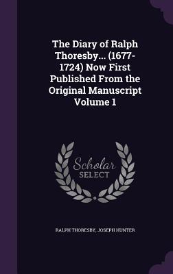 The Diary of Ralph Thoresby... (1677-1724) Now First Published From the Original Manuscript Volume 1