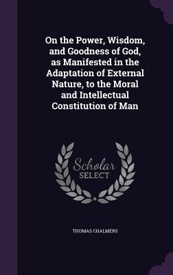 On the Power, Wisdom, and Goodness of God, as Manifested in the Adaptation of External Nature, to the Moral and Intellectual Constitution of Man