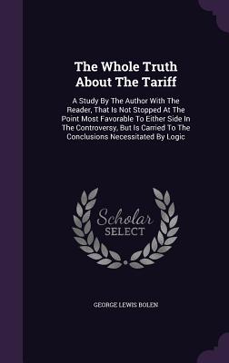 The Whole Truth About The Tariff: A Study By The Author With The Reader, That Is Not Stopped At The Point Most Favorable To Either Side In The Controv