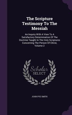 The Scripture Testimony to the Messiah: An Inquiry with a View to a Satisfactory Determination of the Doctrine Taught in the Holy Scriptures Concernin