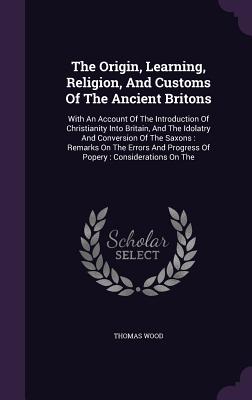 The Origin, Learning, Religion, And Customs Of The Ancient Britons: With An Account Of The Introduction Of Christianity Into Britain, And The Idolatry