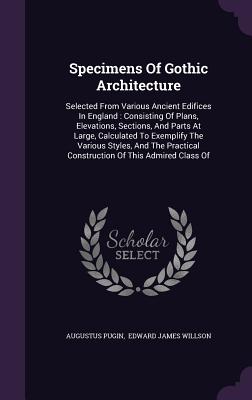 Specimens Of Gothic Architecture: Selected From Various Ancient Edifices In England: Consisting Of Plans, Elevations, Sections, And Parts At Large, Ca