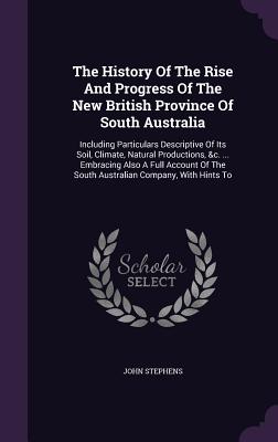 The History Of The Rise And Progress Of The New British Province Of South Australia: Including Particulars Descriptive Of Its Soil, Climate, Natural P