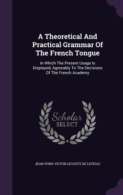 A Theoretical And Practical Grammar Of The French Tongue: In Which The Present Usage Is Displayed, Agreeably To The Decisions Of The French Academy
