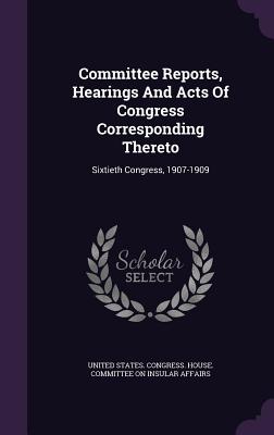 Committee Reports, Hearings and Acts of Congress Corresponding Thereto: Sixtieth Congress, 1907-1909