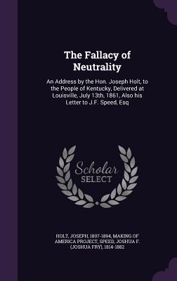 The Fallacy of Neutrality: An Address by the Hon. Joseph Holt, to the People of Kentucky, Delivered at Louisville, July 13th, 1861, Also His Lett