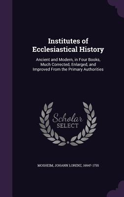 Institutes of Ecclesiastical History: Ancient and Modern, in Four Books, Much Corrected, Enlarged, and Improved From the Primary Authorities