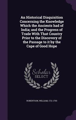 An Historical Disquisition Concerning the Knowledge Which the Ancients Had of India; And the Progress of Trade with That Country Prior to the Discover
