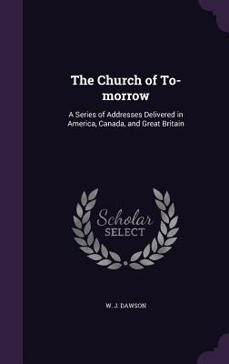 The Church of To-Morrow: A Series of Addresses Delivered in America, Canada, and Great Britain