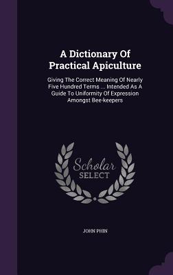A Dictionary Of Practical Apiculture: Giving The Correct Meaning Of Nearly Five Hundred Terms ... Intended As A Guide To Uniformity Of Expression Amon