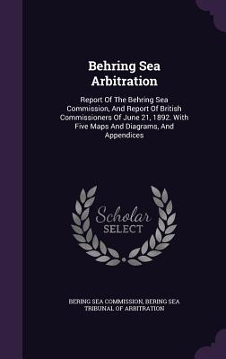 Behring Sea Arbitration: Report of the Behring Sea Commission, and Report of British Commissioners of June 21, 1892. with Five Maps and Diagram