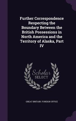 Further Correspondence Respecting the Boundary Between the British Possessions in North America and the Territory of Alaska, Part IV