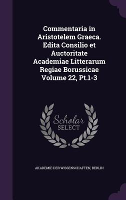 Commentaria in Aristotelem Graeca. Edita Consilio Et Auctoritate Academiae Litterarum Regiae Borussicae Volume 22, PT.1-3