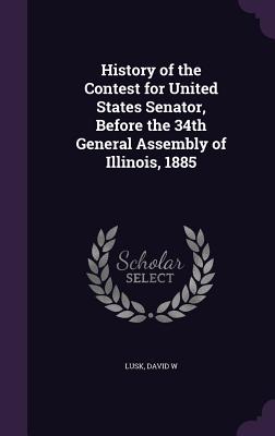 History of the Contest for United States Senator, Before the 34th General Assembly of Illinois, 1885