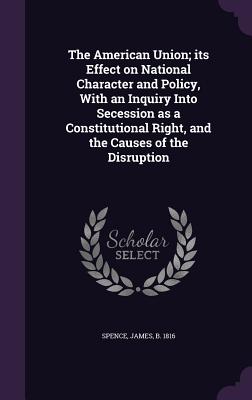 The American Union; its Effect on National Character and Policy, With an Inquiry Into Secession as a Constitutional Right, and the Causes of the Disru