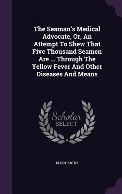 The Seaman's Medical Advocate, Or, An Attempt To Shew That Five Thousand Seamen Are ... Through The Yellow Fever And Other Diseases And Means