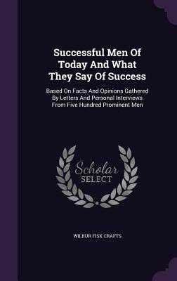 Successful Men Of Today And What They Say Of Success: Based On Facts And Opinions Gathered By Letters And Personal Interviews From Five Hundred Promin