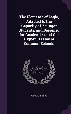 The Elements of Logic, Adapted to the Capacity of Younger Students, and Designed for Academies and the Higher Classes of Common Schools