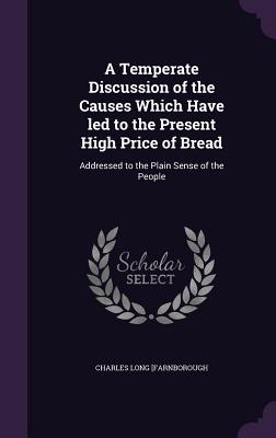 A Temperate Discussion of the Causes Which Have led to the Present High Price of Bread: Addressed to the Plain Sense of the People