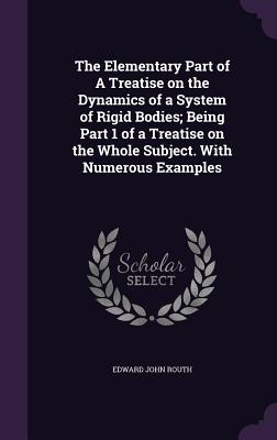 The Elementary Part of a Treatise on the Dynamics of a System of Rigid Bodies; Being Part 1 of a Treatise on the Whole Subject. with Numerous Examples