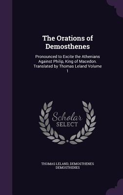 The Orations of Demosthenes: Pronounced to Excite the Athenians Against Philip, King of Macedon. Translated by Thomas Leland Volume 1