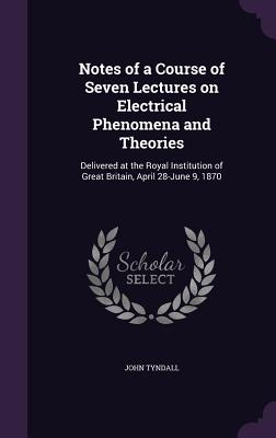 Notes of a Course of Seven Lectures on Electrical Phenomena and Theories: Delivered at the Royal Institution of Great Britain, April 28-June 9, 1870