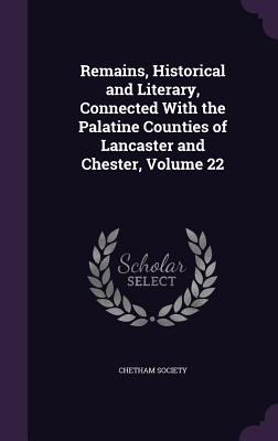 Remains, Historical and Literary, Connected With the Palatine Counties of Lancaster and Chester, Volume 22