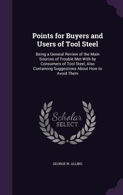 Points for Buyers and Users of Tool Steel: Being a General Review of the Main Sources of Trouble Met With by Consumers of Tool Steel, Also Containing