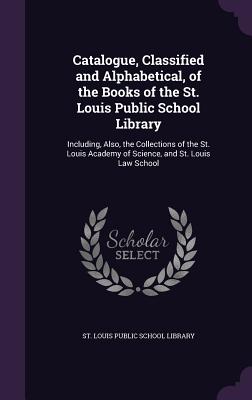 Catalogue, Classified and Alphabetical, of the Books of the St. Louis Public School Library: Including, Also, the Collections of the St. Louis Academy