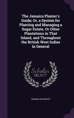 The Jamaica Planter's Guide; Or, a System for Planting and Managing a Sugar Estate, Or Other Plantations in That Island, and Throughout the British We
