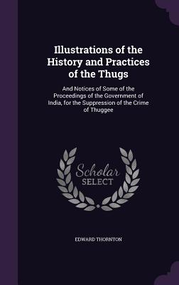 Illustrations of the History and Practices of the Thugs: And Notices of Some of the Proceedings of the Government of India, for the Suppression of the