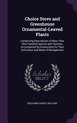Choice Stove and Greenhouse Ornamental-Leaved Plants: Comprising Descriptions of More Than Nine Hundred Species and Varieties, Accompanied by Instruct