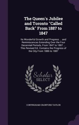 The Queen's Jubilee and Toronto "Called Back" From 1887 to 1847: Its Wonderful Growth and Progress ... and Reminiscences Extending Over the Four Decen