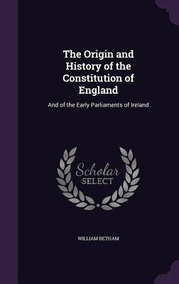 The Origin and History of the Constitution of England: And of the Early Parliaments of Ireland