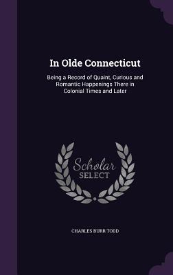 In Olde Connecticut: Being a Record of Quaint, Curious and Romantic Happenings There in Colonial Times and Later