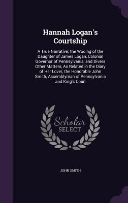 Hannah Logan's Courtship: A True Narrative; the Wooing of the Daughter of James Logan, Colonial Governor of Pennsylvania, and Divers Other Matte