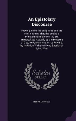 An Epistolary Discourse: Proving, From the Scriptures and the First Fathers, That the Soul Is a Principle Naturally Mortal; But Immortalized Ac