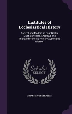Institutes of Ecclesiastical History: Ancient and Modern, in Four Books, Much Corrected, Enlarged, and Improved From the Primary Authorities, Volume 1