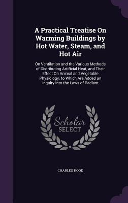 A Practical Treatise On Warming Buildings by Hot Water, Steam, and Hot Air: On Ventilation and the Various Methods of Distributing Artificial Heat, an