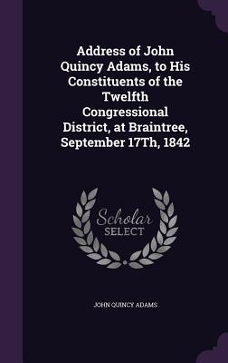 Address of John Quincy Adams, to His Constituents of the Twelfth Congressional District, at Braintree, September 17Th, 1842