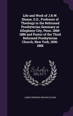 Life and Work of J.R.W. Sloane, D.D., Professor of Theology in the Reformed Presbyterian Seminary at Allegheny City, Penn. 1868-1886 and Pastor of the