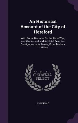 An Historical Account of the City of Hereford: With Some Remarks On the River Wye, and the Natural and Artificial Beauties Contiguous to Its Banks, Fr