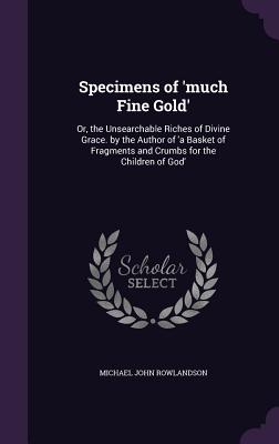 Specimens of 'much Fine Gold': Or, the Unsearchable Riches of Divine Grace. by the Author of 'a Basket of Fragments and Crumbs for the Children of Go