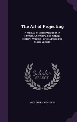The Art of Projecting: A Manual of Experimentation in Physics, Chemistry, and Natural History, With the Porte Lumière and Magic Lantern