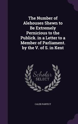 The Number of Alehouses Shewn to Be Extremely Pernicious to the Publick. in a Letter to a Member of Parliament. by the V. of S. in Kent
