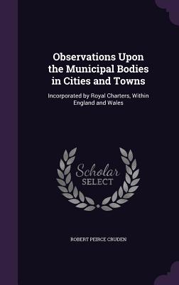 Observations Upon the Municipal Bodies in Cities and Towns: Incorporated by Royal Charters, Within England and Wales