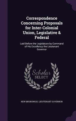 Correspondence Concerning Proposals for Inter-Colonial Union, Legislative & Federal: Laid Before the Legislature by Command of His Excellency the Lieu