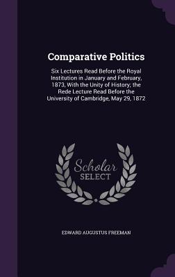 Comparative Politics: Six Lectures Read Before the Royal Institution in January and February, 1873, With the Unity of History; the Rede Lect