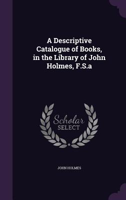 A Descriptive Catalogue of Books, in the Library of John Holmes, F.S.a