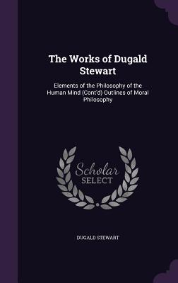 The Works of Dugald Stewart: Elements of the Philosophy of the Human Mind (Cont'd) Outlines of Moral Philosophy